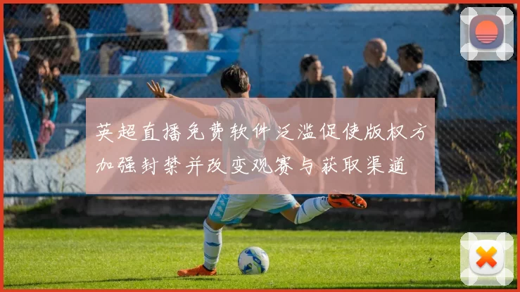 英超直播免费软件泛滥促使版权方加强封禁并改变观赛与获取渠道