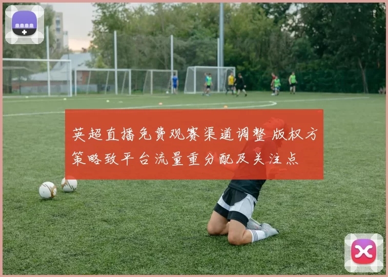 英超直播免费观赛渠道调整 版权方策略致平台流量重分配及关注点