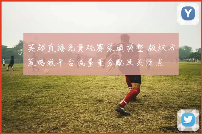 英超直播免费观赛渠道调整 版权方策略致平台流量重分配及关注点