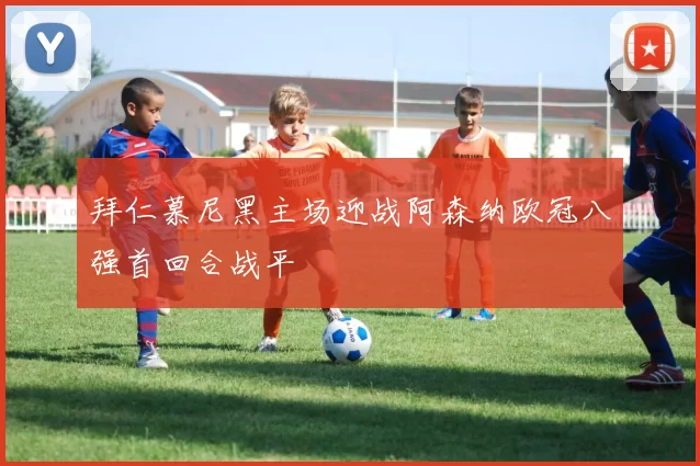 拜仁慕尼黑主场迎战阿森纳欧冠八强首回合战平