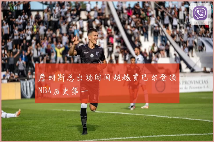 詹姆斯总出场时间超越贾巴尔登顶NBA历史第一