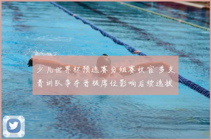 少儿世界杯预选赛分组赛收官 多支青训队争夺晋级席位影响后续选拔