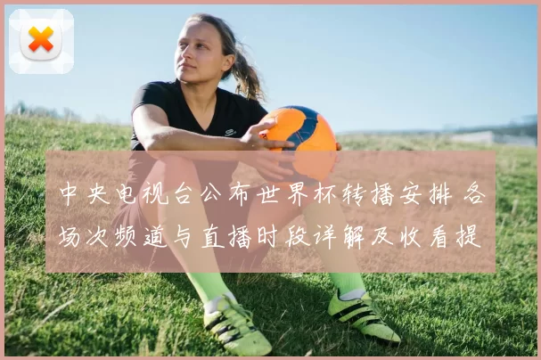 中央电视台公布世界杯转播安排 各场次频道与直播时段详解及收看提示