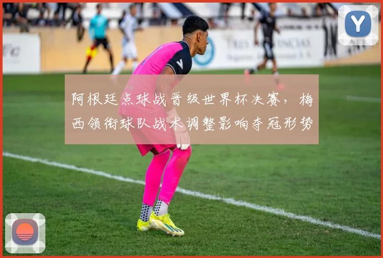 阿根廷点球战晋级世界杯决赛，梅西领衔球队战术调整影响夺冠形势