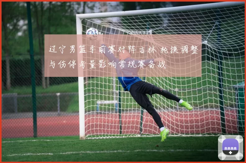 辽宁男篮季前赛对阵吉林 轮换调整与伤停考量影响常规赛备战