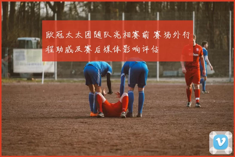 欧冠太太团随队亮相赛前 赛场外行程助威及赛后媒体影响评估