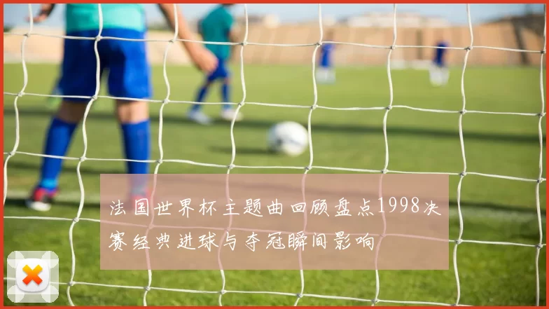 法国世界杯主题曲回顾盘点1998决赛经典进球与夺冠瞬间影响