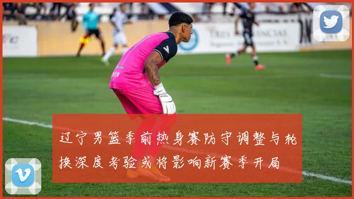 辽宁男篮季前热身赛防守调整与轮换深度考验或将影响新赛季开局