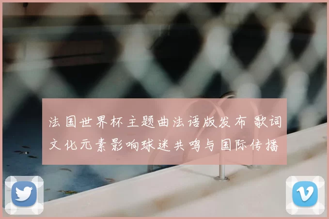 法国世界杯主题曲法语版发布 歌词文化元素影响球迷共鸣与国际传播