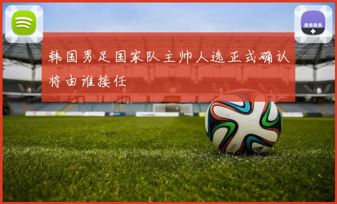韩国男足国家队主帅人选正式确认将由谁接任
