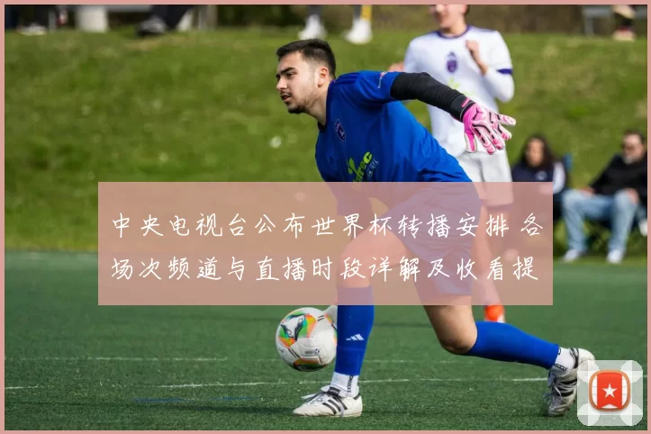 中央电视台公布世界杯转播安排 各场次频道与直播时段详解及收看提示