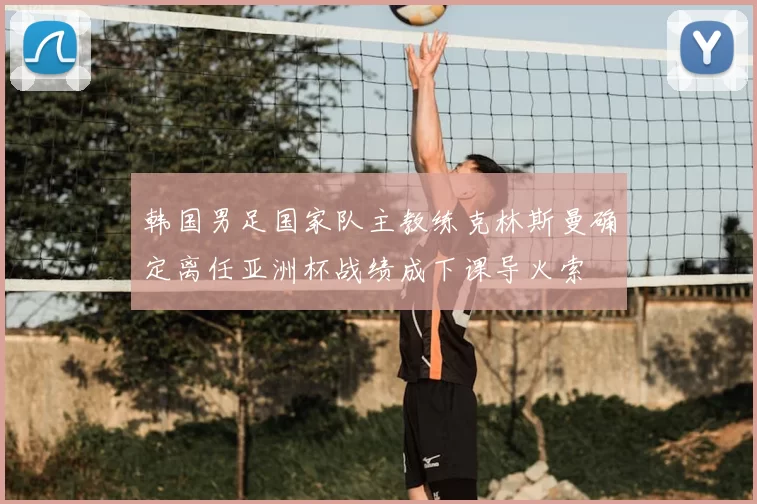 韩国男足国家队主教练克林斯曼确定离任亚洲杯战绩成下课导火索