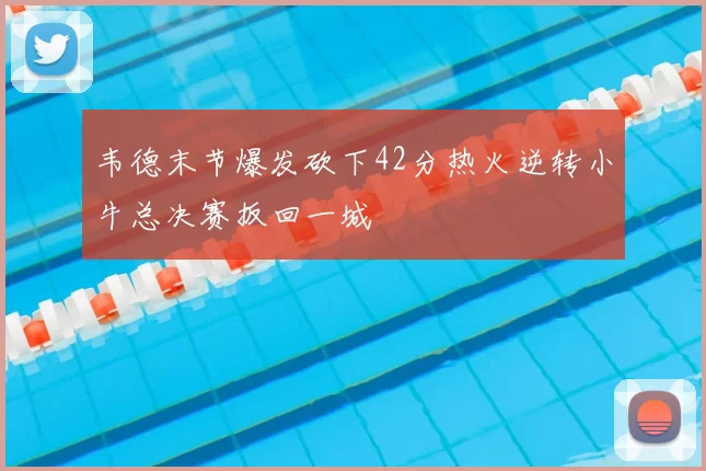 韦德末节爆发砍下42分热火逆转小牛总决赛扳回一城