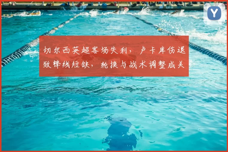 切尔西英超客场失利,卢卡库伤退致锋线短缺,轮换与战术调整成关注点