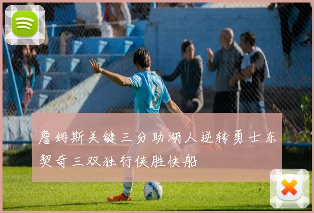 詹姆斯关键三分助湖人逆转勇士东契奇三双独行侠胜快船