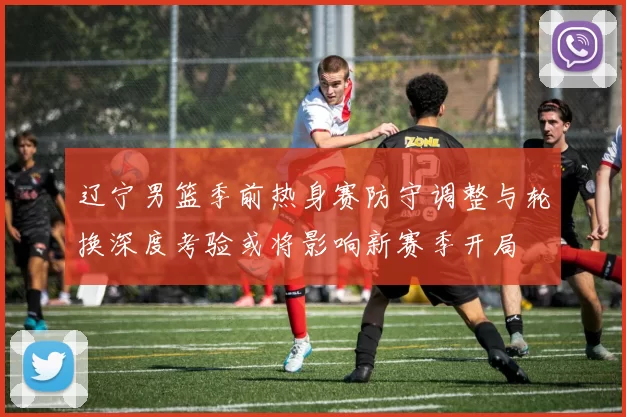 辽宁男篮季前热身赛防守调整与轮换深度考验或将影响新赛季开局