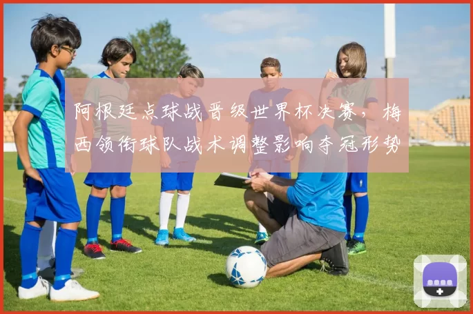 阿根廷点球战晋级世界杯决赛，梅西领衔球队战术调整影响夺冠形势