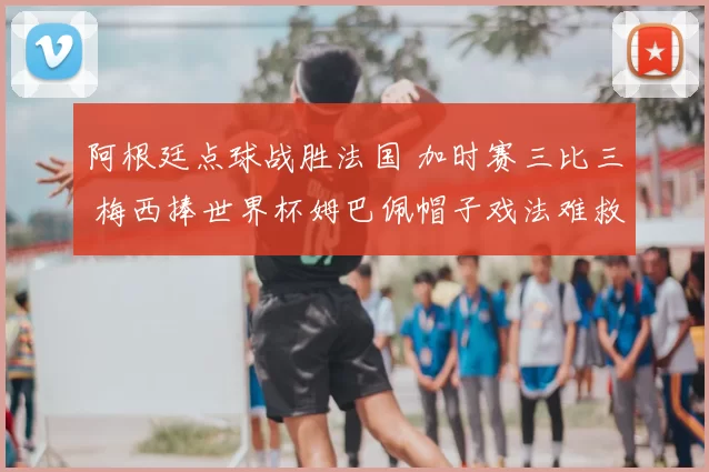 阿根廷点球战胜法国 加时赛三比三 梅西捧世界杯姆巴佩帽子戏法难救主